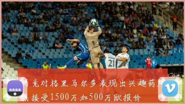 马竞对格里马尔多表现出兴趣药厂或接受1500万加500万欧报价