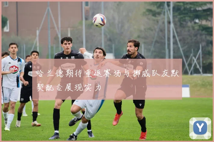 哈兰德期待重返赛场与挪威队友默契配合展现实力