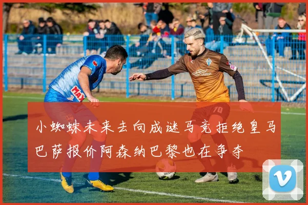 小蜘蛛未来去向成谜马竞拒绝皇马巴萨报价阿森纳巴黎也在争夺