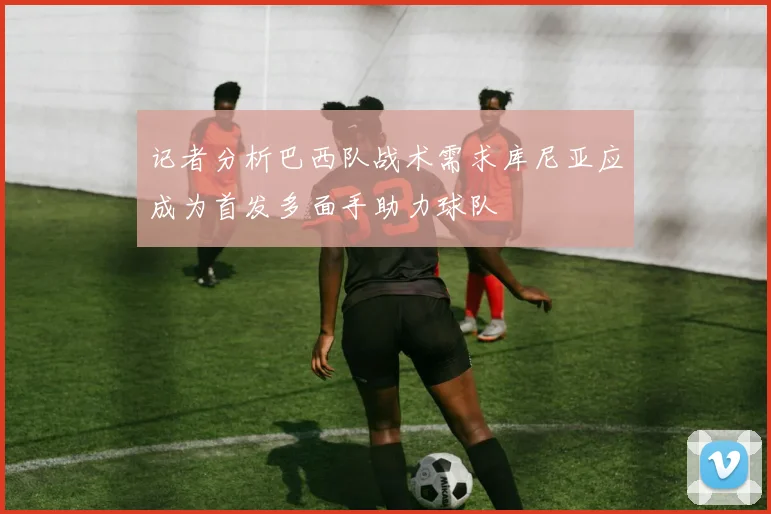 记者分析巴西队战术需求库尼亚应成为首发多面手助力球队