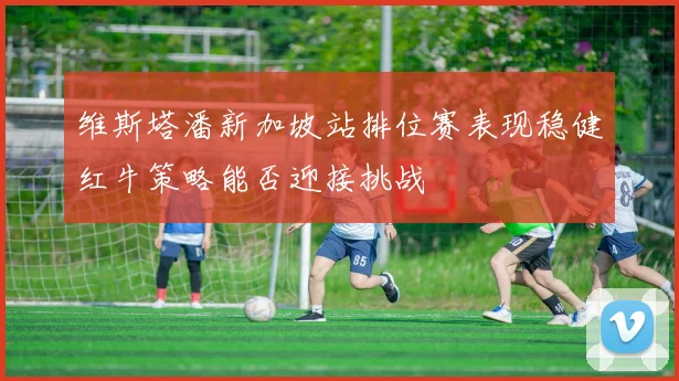 维斯塔潘新加坡站排位赛表现稳健红牛策略能否迎接挑战