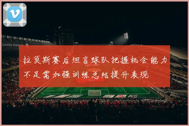 拉莫斯赛后坦言球队把握机会能力不足需加强训练总结提升表现