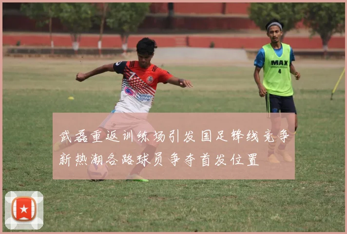 武磊重返训练场引发国足锋线竞争新热潮各路球员争夺首发位置