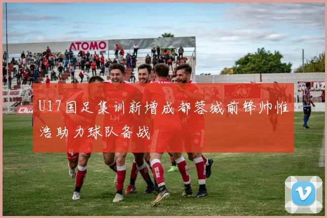U17国足集训新增成都蓉城前锋帅惟浩助力球队备战