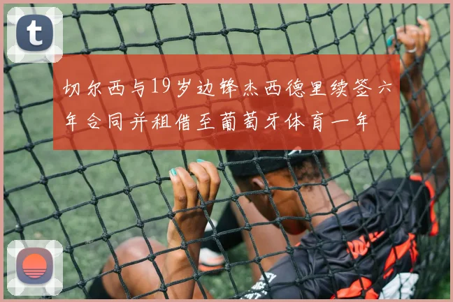 切尔西与19岁边锋杰西德里续签六年合同并租借至葡萄牙体育一年