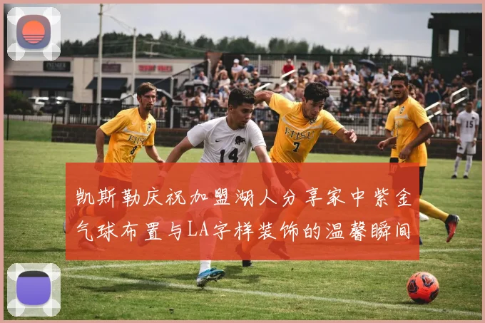 凯斯勒庆祝加盟湖人分享家中紫金气球布置与LA字样装饰的温馨瞬间