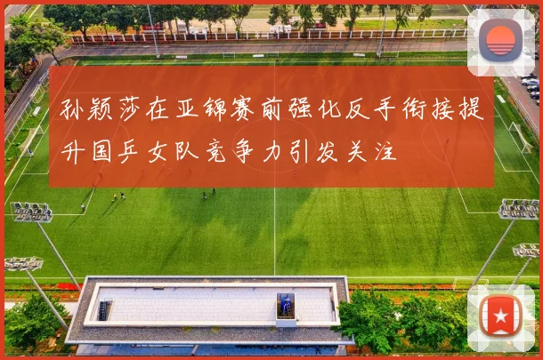孙颖莎在亚锦赛前强化反手衔接提升国乒女队竞争力引发关注