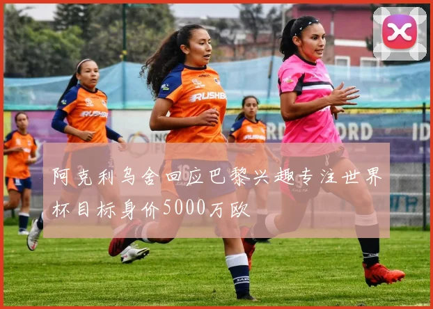阿克利乌舍回应巴黎兴趣专注世界杯目标身价5000万欧