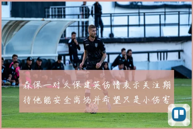 森保一对久保建英伤情表示关注期待他能安全离场并希望只是小伤害