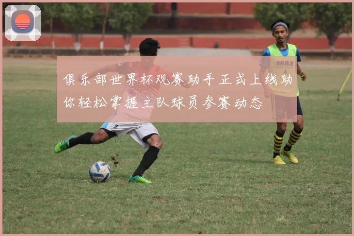 俱乐部世界杯观赛助手正式上线助你轻松掌握主队球员参赛动态