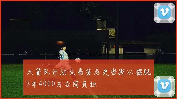 火箭队计划交易芬尼史密斯以摆脱3年4000万合同负担