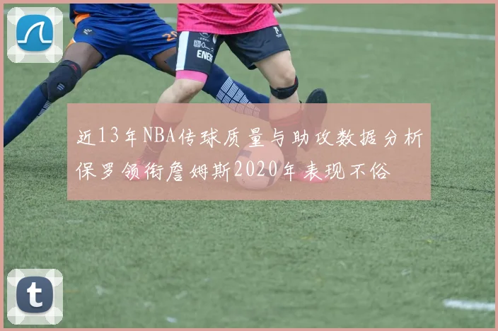 近13年NBA传球质量与助攻数据分析保罗领衔詹姆斯2020年表现不俗