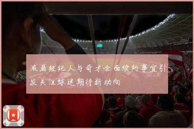 浓眉经纪人与奇才会面续约事宜引发关注球迷期待新动向
