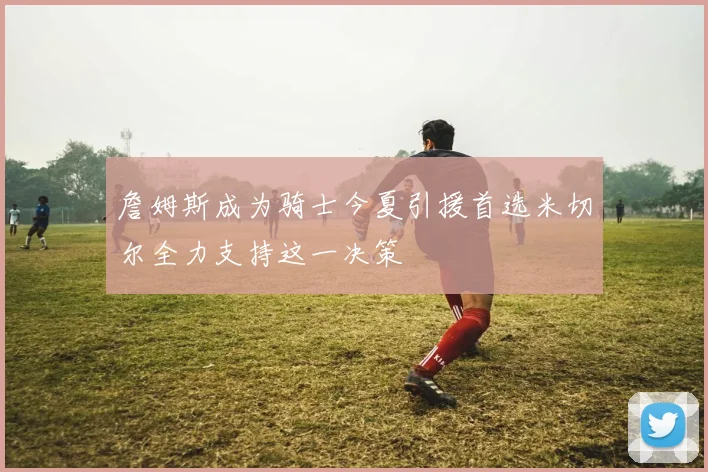 詹姆斯成为骑士今夏引援首选米切尔全力支持这一决策