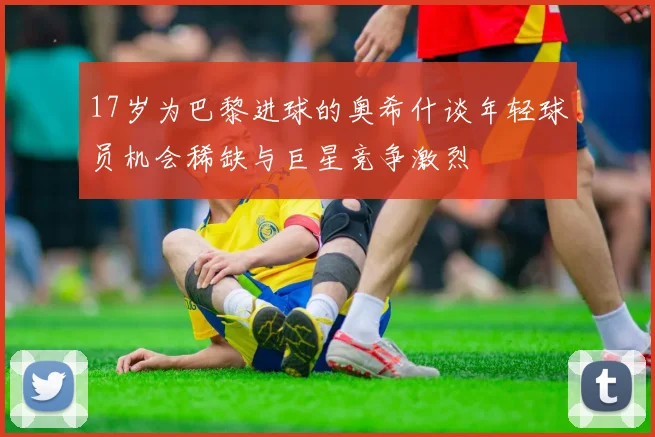 17岁为巴黎进球的奥希什谈年轻球员机会稀缺与巨星竞争激烈