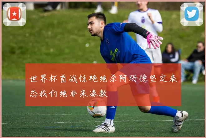 世界杯首战惊艳绝杀阿玛德坚定表态我们绝非来凑数