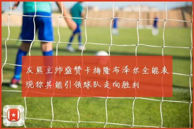 灰熊主帅盛赞卡梅隆布泽尔全能表现称其能引领球队走向胜利