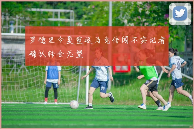 罗德里今夏重返马竞传闻不实记者确认转会无望